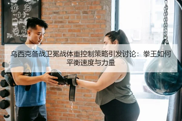 乌西克备战卫冕战体重控制策略引发讨论：拳王如何平衡速度与力量