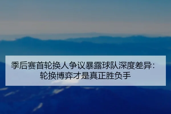 季后赛首轮换人争议暴露球队深度差异：轮换博弈才是真正胜负手