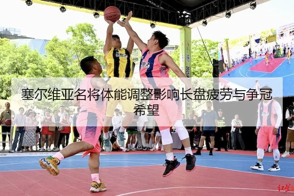 塞尔维亚名将体能调整影响长盘疲劳与争冠希望